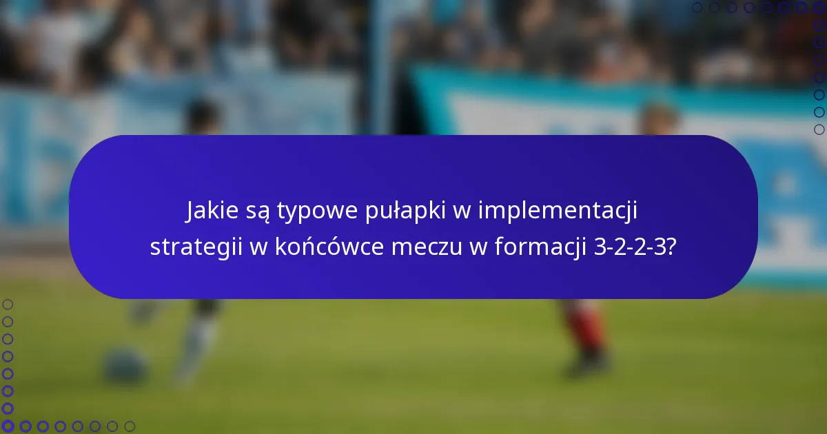 Jakie są typowe pułapki w implementacji strategii w końcówce meczu w formacji 3-2-2-3?